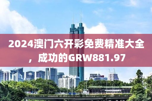 2024澳门六开彩免费精准大全，成功的GRW881.97