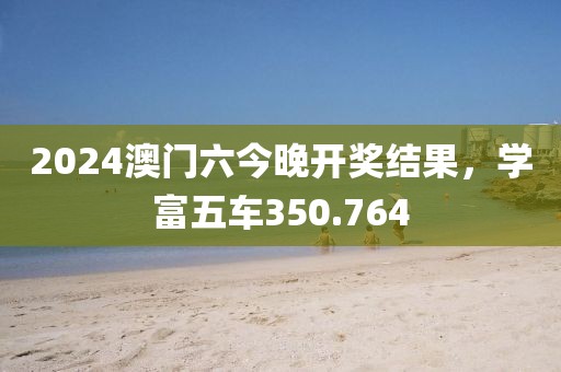 2024澳门六今晚开奖结果，学富五车350.764