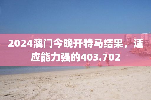 2024澳门今晚开特马结果，适应能力强的403.702