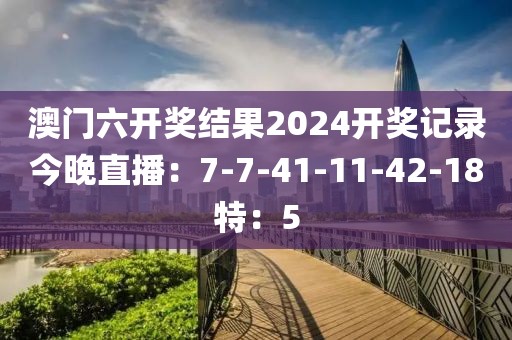 澳门六开奖结果2024开奖记录今晚直播：7-7-41-11-42-18特：5