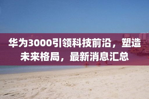 华为3000引领科技前沿，塑造未来格局，最新消息汇总