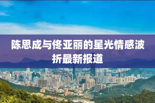陈思成与佟亚丽的星光情感波折最新报道