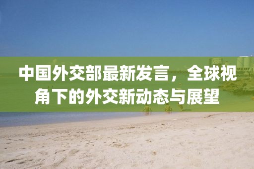 中国外交部最新发言，全球视角下的外交新动态与展望