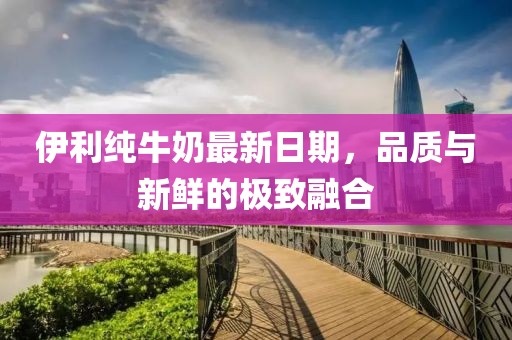 伊利纯牛奶最新日期，品质与新鲜的极致融合
