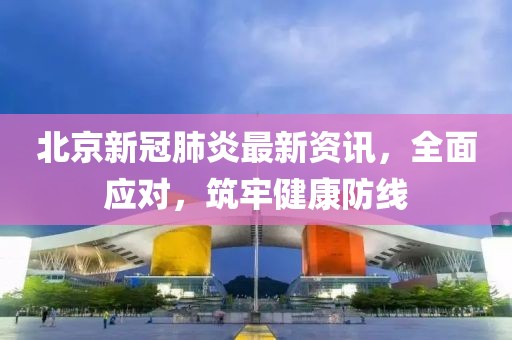 北京新冠肺炎最新资讯，全面应对，筑牢健康防线