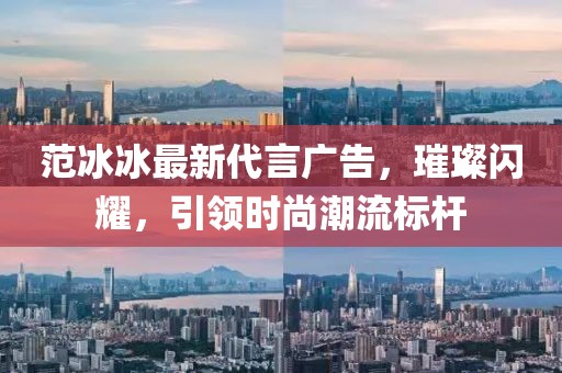范冰冰最新代言广告，璀璨闪耀，引领时尚潮流标杆