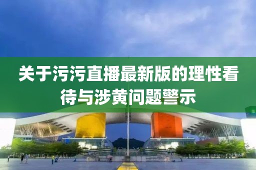 关于污污直播最新版的理性看待与涉黄问题警示