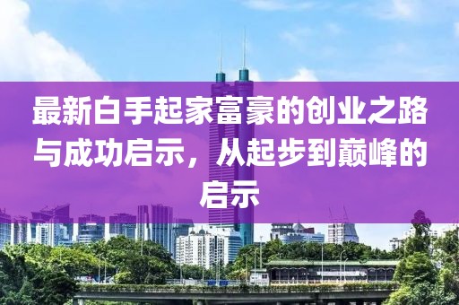 最新白手起家富豪的创业之路与成功启示，从起步到巅峰的启示