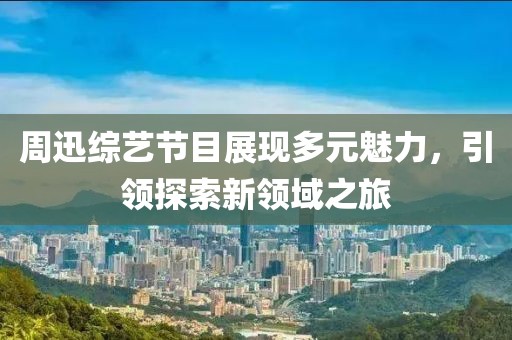周迅综艺节目展现多元魅力，引领探索新领域之旅