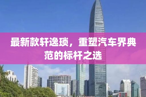 最新款轩逸琐，重塑汽车界典范的标杆之选