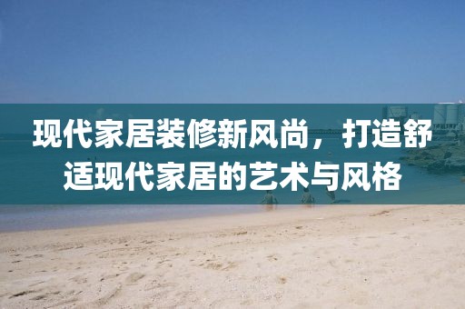 现代家居装修新风尚，打造舒适现代家居的艺术与风格