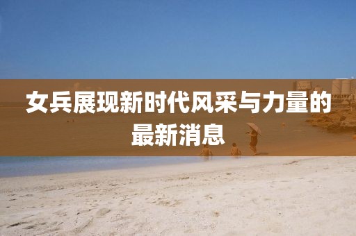 女兵展现新时代风采与力量的最新消息