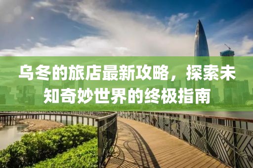 乌冬的旅店最新攻略，探索未知奇妙世界的终极指南