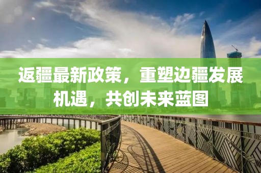 返疆最新政策，重塑边疆发展机遇，共创未来蓝图