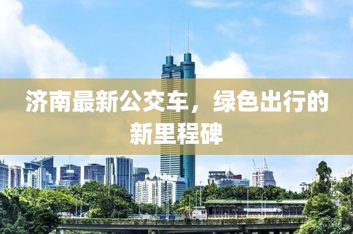 济南最新公交车，绿色出行的新里程碑