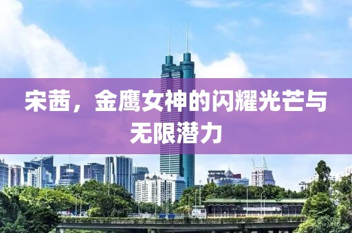 宋茜，金鹰女神的闪耀光芒与无限潜力