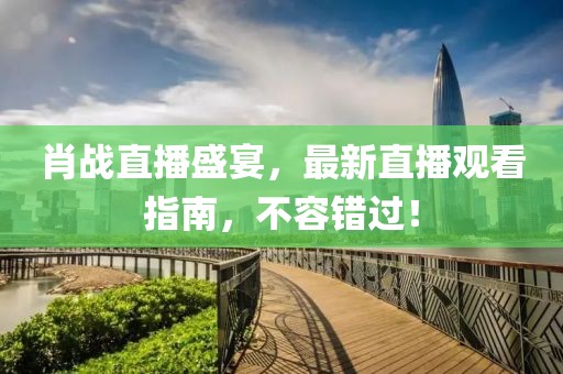肖战直播盛宴，最新直播观看指南，不容错过！
