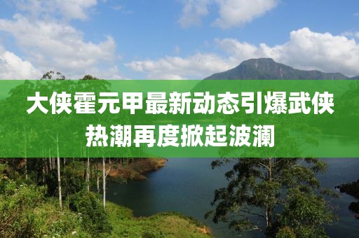 大侠霍元甲最新动态引爆武侠热潮再度掀起波澜