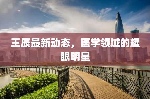 王辰最新动态，医学领域的耀眼明星