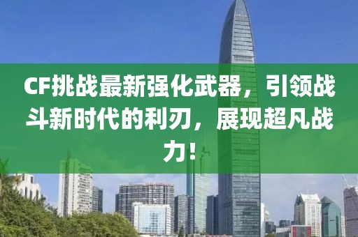 CF挑战最新强化武器，引领战斗新时代的利刃，展现超凡战力！