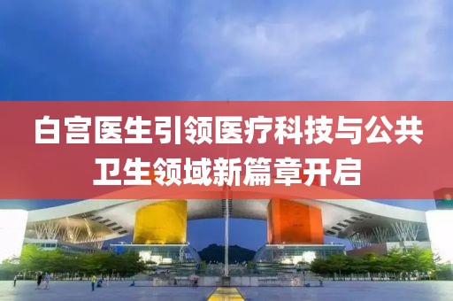 白宫医生引领医疗科技与公共卫生领域新篇章开启