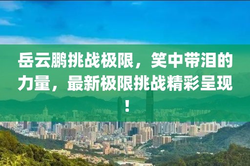 岳云鹏挑战极限，笑中带泪的力量，最新极限挑战精彩呈现！