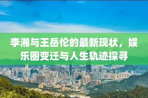 李湘与王岳伦的最新现状，娱乐圈变迁与人生轨迹探寻