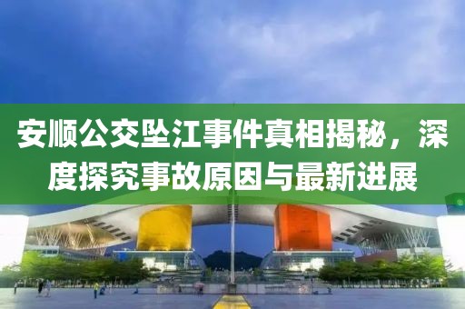 安顺公交坠江事件真相揭秘，深度探究事故原因与最新进展