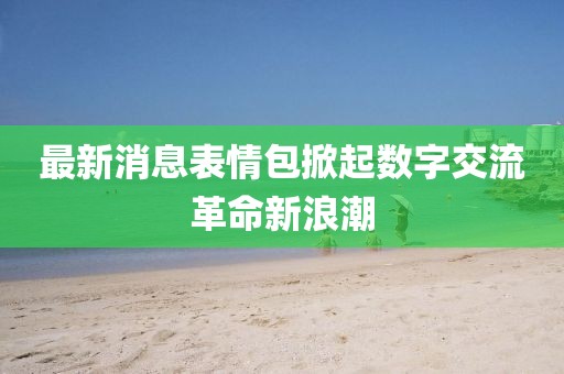 最新消息表情包掀起数字交流革命新浪潮