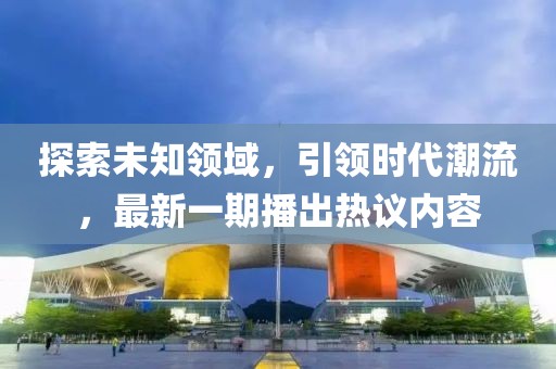 探索未知领域，引领时代潮流，最新一期播出热议内容