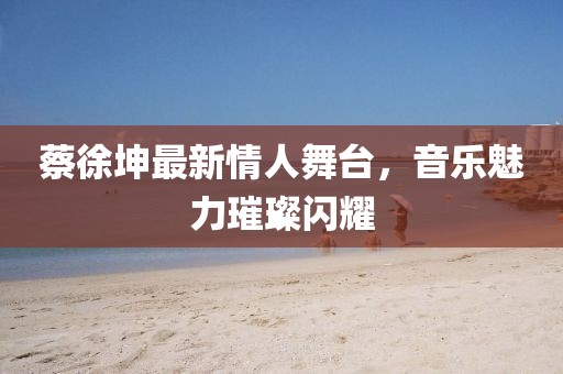 蔡徐坤最新情人舞台，音乐魅力璀璨闪耀