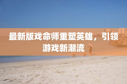 最新版戏命师重塑英雄，引领游戏新潮流