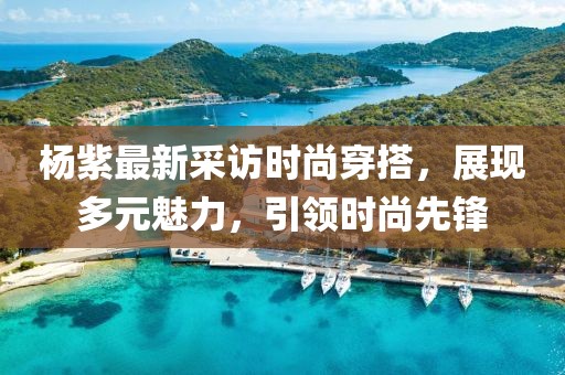 杨紫最新采访时尚穿搭，展现多元魅力，引领时尚先锋