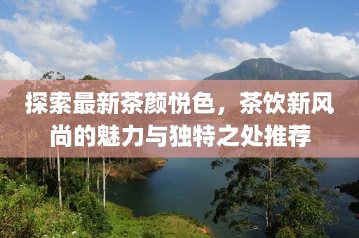 探索最新茶颜悦色，茶饮新风尚的魅力与独特之处推荐
