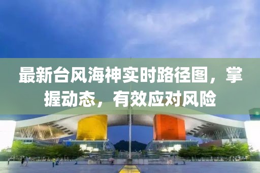 最新台风海神实时路径图，掌握动态，有效应对风险