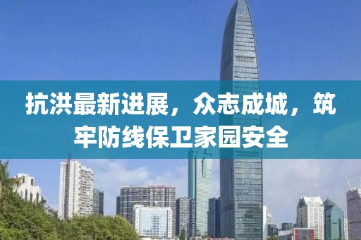 抗洪最新进展，众志成城，筑牢防线保卫家园安全
