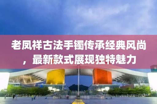 老凤祥古法手镯传承经典风尚，最新款式展现独特魅力