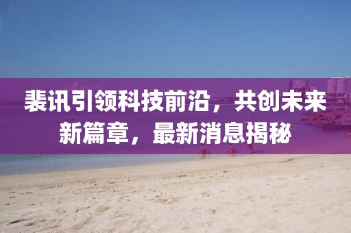 裴讯引领科技前沿，共创未来新篇章，最新消息揭秘