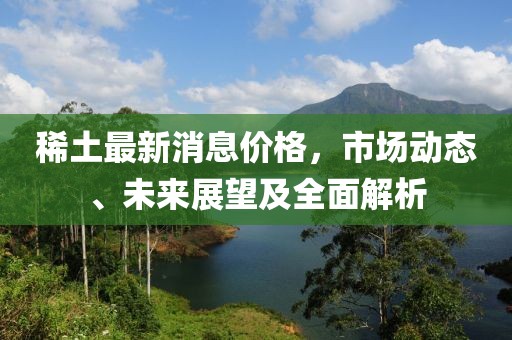 稀土最新消息价格，市场动态、未来展望及全面解析