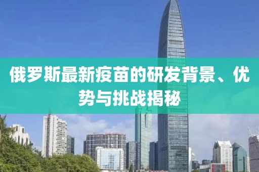 俄罗斯最新疫苗的研发背景、优势与挑战揭秘
