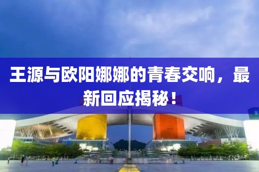王源与欧阳娜娜的青春交响，最新回应揭秘！
