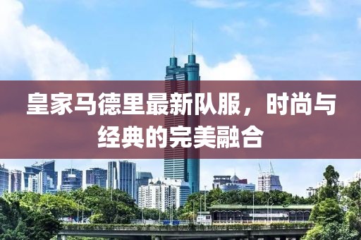皇家马德里最新队服，时尚与经典的完美融合