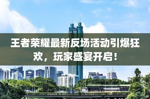 王者荣耀最新反场活动引爆狂欢，玩家盛宴开启！