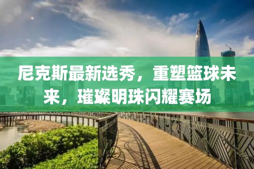尼克斯最新选秀，重塑篮球未来，璀璨明珠闪耀赛场