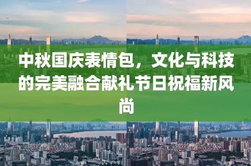 中秋国庆表情包，文化与科技的完美融合献礼节日祝福新风尚