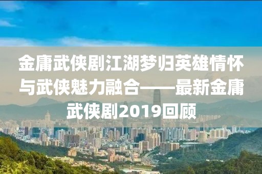 金庸武侠剧江湖梦归英雄情怀与武侠魅力融合——最新金庸武侠剧2019回顾