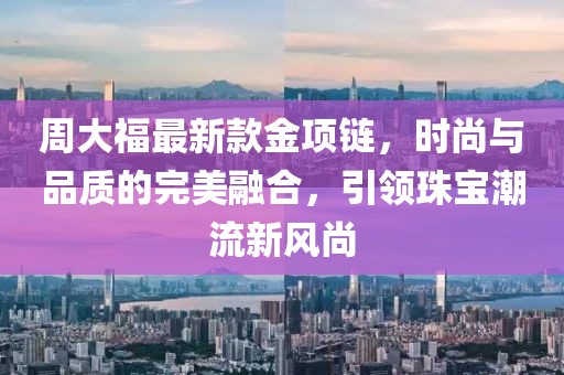 周大福最新款金项链，时尚与品质的完美融合，引领珠宝潮流新风尚