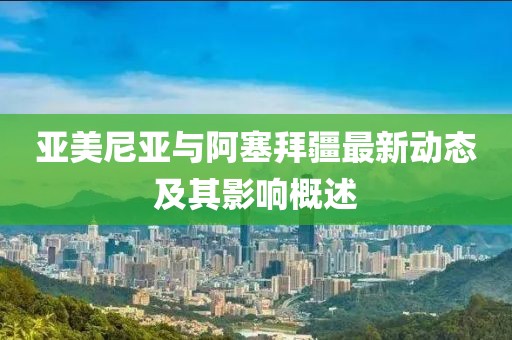 亚美尼亚与阿塞拜疆最新动态及其影响概述
