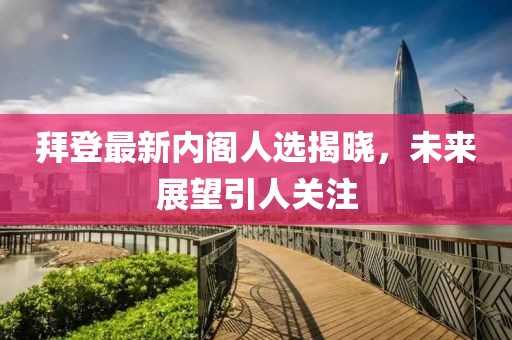 拜登最新内阁人选揭晓，未来展望引人关注