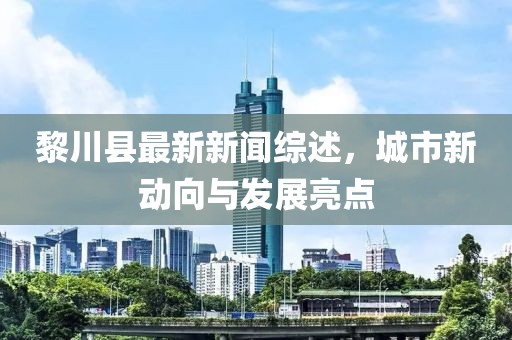 黎川县最新新闻综述，城市新动向与发展亮点